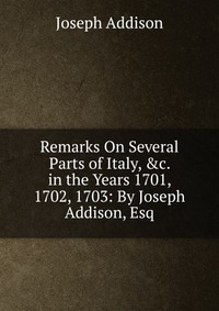 Remarks On Several Parts of Italy, &c. in the Years 1701, 1702, 1703: By Joseph Addison, Esq