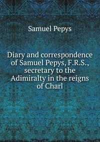 Diary and correspondence of Samuel Pepys, F.R.S., secretary to the Adimiralty in the reigns of Charl