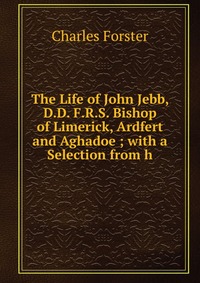 The Life of John Jebb, D.D. F.R.S. Bishop of Limerick, Ardfert and Aghadoe ; with a Selection from h