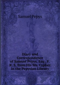 Diary and Correspondence of Samuel Pepys, Esq., F. R. S. from His Ms. Cypher in the Pepysian Library