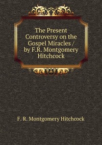 The Present Controversy on the Gospel Miracles / by F.R. Montgomery Hitchcock