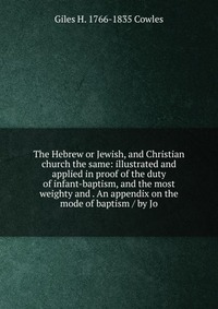 The Hebrew or Jewish, and Christian church the same: illustrated and applied in proof of the duty of infant-baptism, and the most weighty and . An appendix on the mode of baptism / by Jo