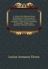 L. Annaei Flori Epitome Rerum Romanarum, Ex Recensione Jo. Georgii Graevii. Accessere Notae Integrae Cl. Salmasii, Jo. Freinshemii Et Variorum, . Additus Est L. Ampelius. (Romanian Edition)