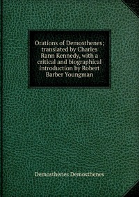 Orations of Demosthenes; translated by Charles Rann Kennedy, with a critical and biographical introduction by Robert Barber Youngman