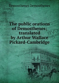 The public orations of Demosthenes; translated by Arthur Wallace Pickard-Cambridge