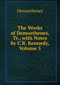 The Works of Demosthenes, Tr., with Notes by C.R. Kennedy, Volume 5