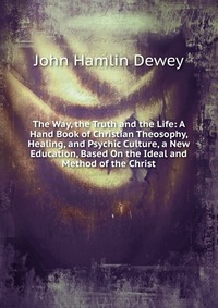 The Way, the Truth and the Life: A Hand Book of Christian Theosophy, Healing, and Psychic Culture, a New Education, Based On the Ideal and Method of the Christ