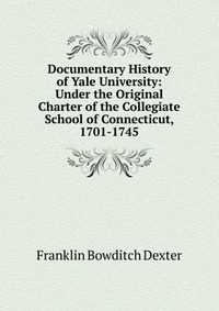 Documentary History of Yale University: Under the Original Charter of the Collegiate School of Connecticut, 1701-1745