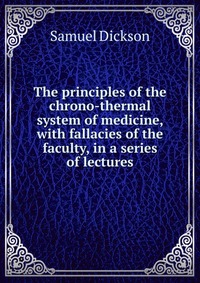 The principles of the chrono-thermal system of medicine, with fallacies of the faculty, in a series of lectures