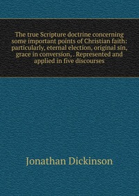 The true Scripture doctrine concerning some important points of Christian faith: particularly, eternal election, original sin, grace in conversion, . Represented and applied in five discourse