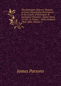 The Exchequer Reports: Reports of Cases Argued and Determined in the Courts of Exchequer & Exchequer Chamber . Easter Term, 25 Vict. to Trinity . . Both Inclusive. 1862-1865, Volume 1