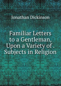 Familiar Letters to a Gentleman, Upon a Variety of . Subjects in Religion