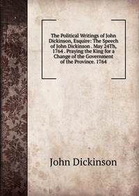 The Political Writings of John Dickinson, Esquire: The Speech of John Dickinson . May 24Th, 1764 . Praying the King for a Change of the Government of the Province. 1764