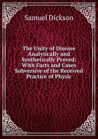 The Unity of Disease Analytically and Synthetically Proved: With Facts and Cases Subversive of the Received Practice of Physic