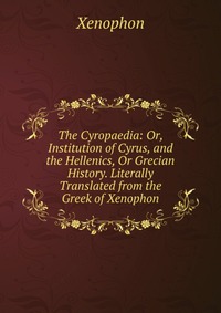 The Cyropaedia: Or, Institution of Cyrus, and the Hellenics, Or Grecian History. Literally Translated from the Greek of Xenophon