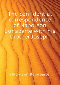 The confidential correspondence of Napoleon Bonaparte with his brother Joseph