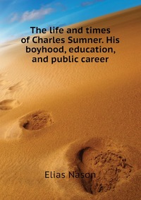 The life and times of Charles Sumner. His boyhood, education, and public career