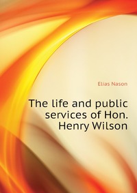 The life and public services of Hon. Henry Wilson