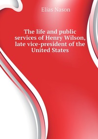 The life and public services of Henry Wilson, late vice-president of the United States