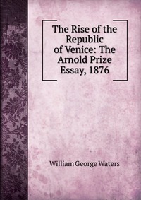 The Rise of the Republic of Venice: The Arnold Prize Essay, 1876