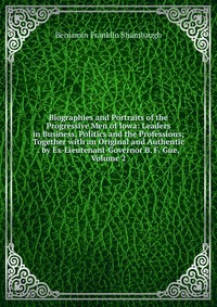 Biographies and Portraits of the Progressive Men of Iowa: Leaders in Business, Politics and the Professions; Together with an Original and Authentic . by Ex-Lieutenant-Governor B. F. Gue, Vol