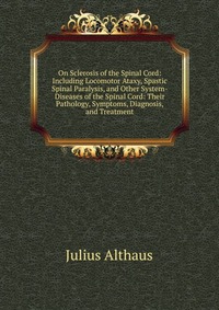 On Sclerosis of the Spinal Cord: Including Locomotor Ataxy, Spastic Spinal Paralysis, and Other System-Diseases of the Spinal Cord: Their Pathology, Symptoms, Diagnosis, and Treatment