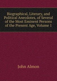 Biographical, Literary, and Political Anecdotes, of Several of the Most Eminent Persons of the Present Age, Volume 1