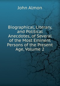 Biographical, Literary, and Political Anecdotes, of Several of the Most Eminent Persons of the Present Age, Volume 2