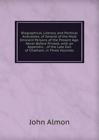 Biographical, Literary, and Political Anecdotes, of Several of the Most Eminent Persons of the Present Age. Never Before Printed. with an Appendix; . of the Late Earl of Chatham. in Three Vol