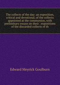 The collects of the day: an exposition, critical and devotional, of the collects appointed at the communion, with preliminary essays on their . expositions of the discarded collects of th