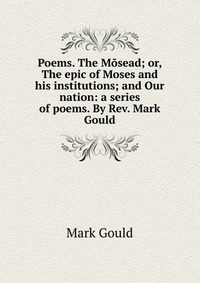 Poems. The Mosead; or, The epic of Moses and his institutions; and Our nation: a series of poems. By Rev. Mark Gould