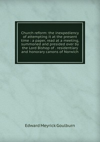 Church reform: the inexpediency of attempting it at the present time : a paper, read at a meeting, summoned and presided over by the Lord Bishop of . residentiary and honorary canons of Norwi