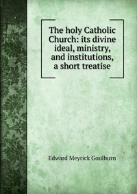 The holy Catholic Church: its divine ideal, ministry, and institutions, a short treatise