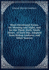 Short Devotional Forms, for Morning and Night, and for the Third, Sixth, Ninth Hours . of Each Day, Adapted from Bishop Andrews, and Other Sources