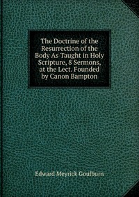 The Doctrine of the Resurrection of the Body As Taught in Holy Scripture, 8 Sermons, at the Lect. Founded by Canon Bampton