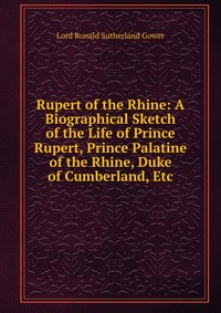 Rupert of the Rhine: A Biographical Sketch of the Life of Prince Rupert, Prince Palatine of the Rhine, Duke of Cumberland, Etc