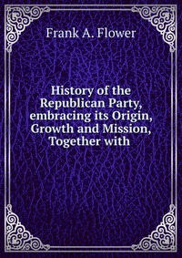 History of the Republican Party, embracing its Origin, Growth and Mission, together