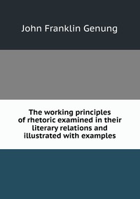 The working principles of rhetoric examined in their literary relations and illustrated with examples