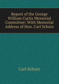 Report of the George William Curtis Memorial Committee: With Memorial Address of Hon. Carl Schurz