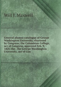 General alumni catalogue of George Washington University, chartered by Congress; the Columbian College, act of Congress, approved Feb. 9, 182l; the . the George Washington University, act of 