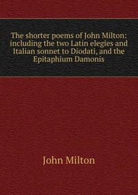 The shorter poems of John Milton: including the two Latin elegies and Italian sonnet to Diodati, and the Epitaphium Damonis