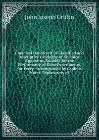 Chemical Handicraft: A Classified and Descriptive Catalogue of Chemical Apparatus, Suitable for the Performance of Class Experiments, for Every . Accompanied by Copious Notes, Explanatory of