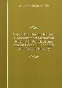 Corea, the Hermit Nation: I. Ancient and Medi?val History. Ii. Political and Social Corea. Iii. Modern and Recent History