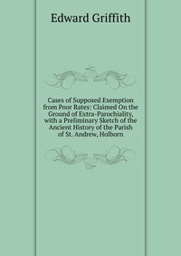 Cases of Supposed Exemption from Poor Rates: Claimed On the Ground of Extra-Parochiality, with a Preliminary Sketch of the Ancient History of the Parish of St. Andrew, Holborn