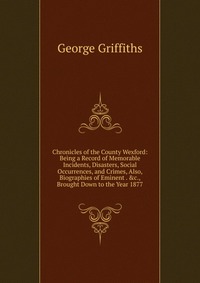 Chronicles of the County Wexford: Being a Record of Memorable Incidents, Disasters, Social Occurrences, and Crimes, Also, Biographies of Eminent . &c., Brought Down to the Year 1877