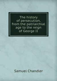 The history of persecution, from the patriarchial age to the reign of George II