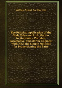 The Practical Application of the Slide Valve and Link Motion to Stationary, Portable, Locomotive, and Marine Engines: With New and Simple Methods for Proportioning the Parts