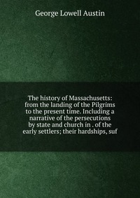 The history of Massachusetts: from the landing of the Pilgrims to the present time. Including a narrative of the persecutions by state and church in . of the early settlers; their hardships, 