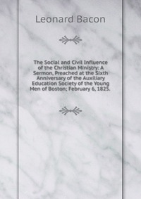 The Social and Civil Influence of the Christian Ministry: A Sermon, Preached at the Sixth Anniversary of the Auxiliary Education Society of the Young Men of Boston; February 6, 1825