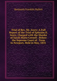 Trial of Rev. Mr. Avery: A Full Report of the Trial of Ephraim K. Avery, Charged with the Murder of Sarah Maria Cornell : Before the Supreme Court of . Term in Newport, Held in May, 1833